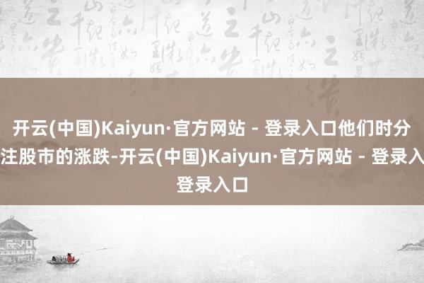 开云(中国)Kaiyun·官方网站 - 登录入口他们时分眷注股市的涨跌-开云(中国)Kaiyun·官方网站 - 登录入口