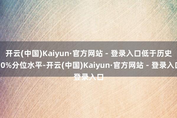 开云(中国)Kaiyun·官方网站 - 登录入口低于历史10%分位水平-开云(中国)Kaiyun·官方网站 - 登录入口
