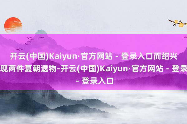 开云(中国)Kaiyun·官方网站 - 登录入口而绍兴又发现两件夏朝遗物-开云(中国)Kaiyun·官方网站 - 登录入口
