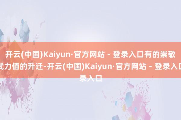开云(中国)Kaiyun·官方网站 - 登录入口有的崇敬武力值的升迁-开云(中国)Kaiyun·官方网站 - 登录入口