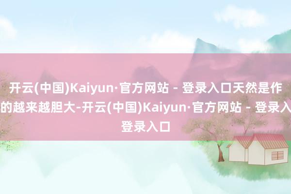 开云(中国)Kaiyun·官方网站 - 登录入口天然是作念的越来越胆大-开云(中国)Kaiyun·官方网站 - 登录入口