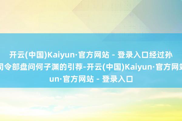 开云(中国)Kaiyun·官方网站 - 登录入口经过孙中山粤军总司令部盘问何子渊的引荐-开云(中国)Kaiyun·官方网站 - 登录入口