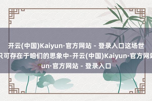 开云(中国)Kaiyun·官方网站 - 登录入口这场世纪大战注定只可存在于咱们的思象中-开云(中国)Kaiyun·官方网站 - 登录入口
