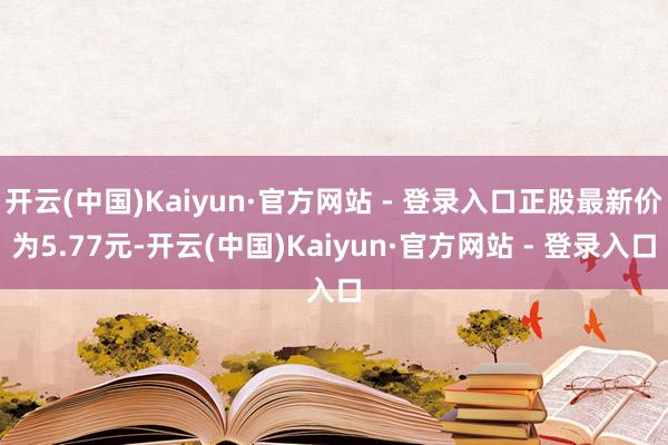 开云(中国)Kaiyun·官方网站 - 登录入口正股最新价为5.77元-开云(中国)Kaiyun·官方网站 - 登录入口