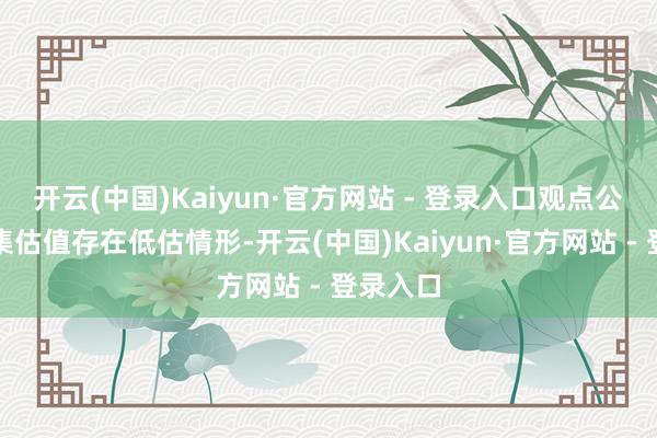 开云(中国)Kaiyun·官方网站 - 登录入口观点公司的市集估值存在低估情形-开云(中国)Kaiyun·官方网站 - 登录入口