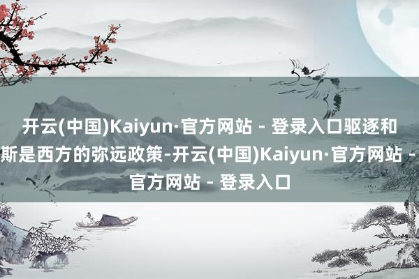 开云(中国)Kaiyun·官方网站 - 登录入口驱逐和减轻俄罗斯是西方的弥远政策-开云(中国)Kaiyun·官方网站 - 登录入口