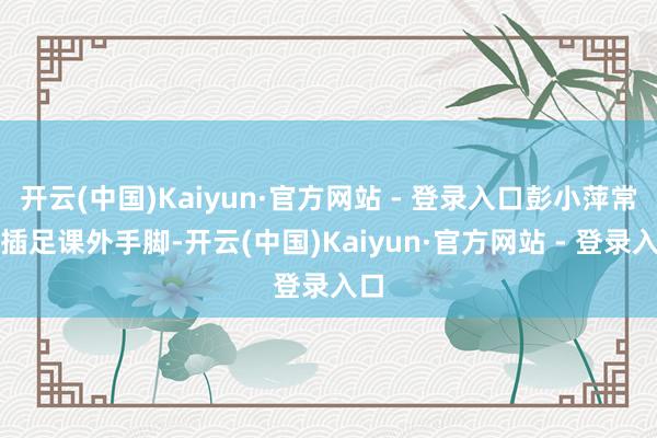 开云(中国)Kaiyun·官方网站 - 登录入口彭小萍常常插足课外手脚-开云(中国)Kaiyun·官方网站 - 登录入口