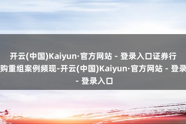 开云(中国)Kaiyun·官方网站 - 登录入口证券行业并购重组案例频现-开云(中国)Kaiyun·官方网站 - 登录入口