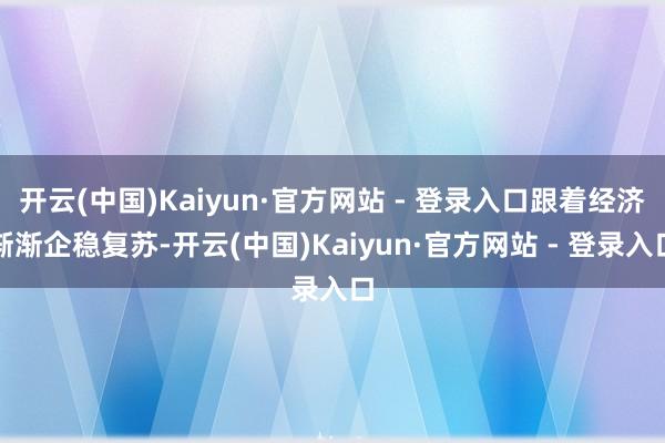 开云(中国)Kaiyun·官方网站 - 登录入口跟着经济渐渐企稳复苏-开云(中国)Kaiyun·官方网站 - 登录入口