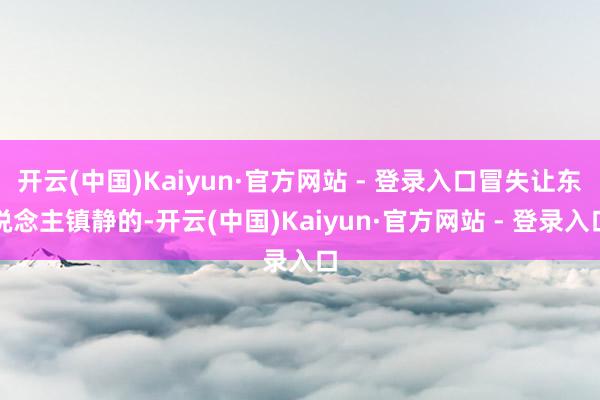 开云(中国)Kaiyun·官方网站 - 登录入口冒失让东说念主镇静的-开云(中国)Kaiyun·官方网站 - 登录入口