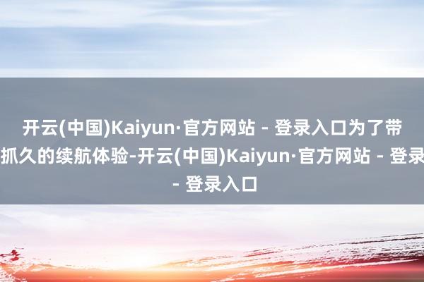 开云(中国)Kaiyun·官方网站 - 登录入口为了带来更抓久的续航体验-开云(中国)Kaiyun·官方网站 - 登录入口