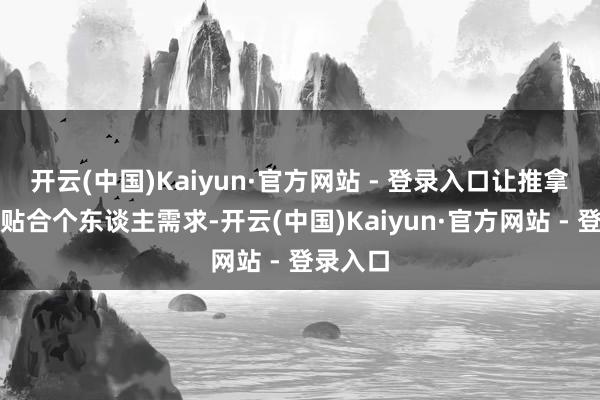 开云(中国)Kaiyun·官方网站 - 登录入口让推拿体验更贴合个东谈主需求-开云(中国)Kaiyun·官方网站 - 登录入口