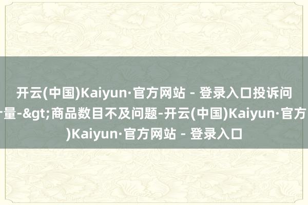 开云(中国)Kaiyun·官方网站 - 登录入口投诉问题：可能存在计量->商品数目不及问题-开云(中国)Kaiyun·官方网站 - 登录入口