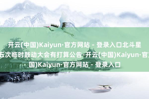 开云(中国)Kaiyun·官方网站 - 登录入口北斗星通：2024年度第五次临时鼓动大会有打算公告-开云(中国)Kaiyun·官方网站 - 登录入口