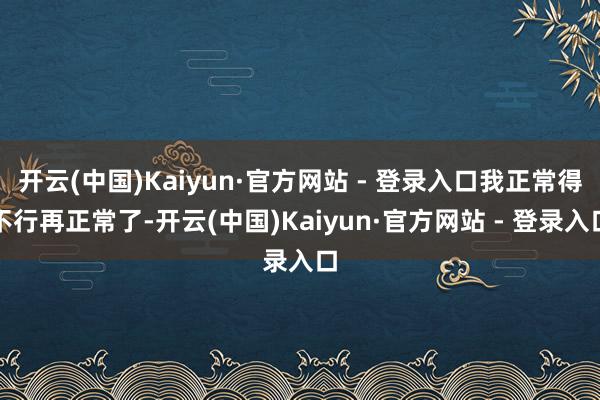 开云(中国)Kaiyun·官方网站 - 登录入口我正常得不行再正常了-开云(中国)Kaiyun·官方网站 - 登录入口