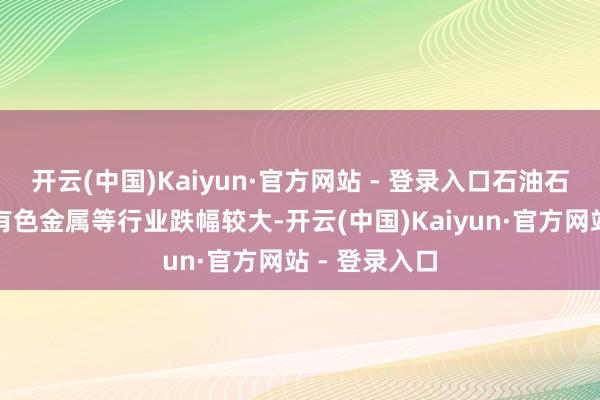 开云(中国)Kaiyun·官方网站 - 登录入口石油石化、电子、有色金属等行业跌幅较大-开云(中国)Kaiyun·官方网站 - 登录入口