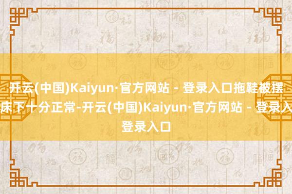 开云(中国)Kaiyun·官方网站 - 登录入口拖鞋被摆在床下十分正常-开云(中国)Kaiyun·官方网站 - 登录入口