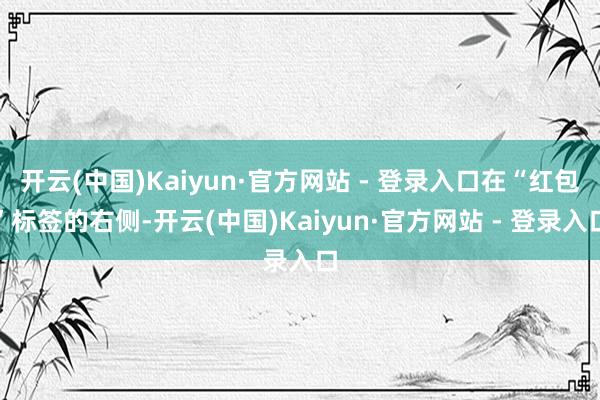 开云(中国)Kaiyun·官方网站 - 登录入口在“红包”标签的右侧-开云(中国)Kaiyun·官方网站 - 登录入口