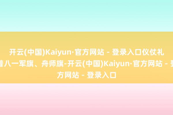 开云(中国)Kaiyun·官方网站 - 登录入口仪仗礼兵护卫着八一军旗、舟师旗-开云(中国)Kaiyun·官方网站 - 登录入口