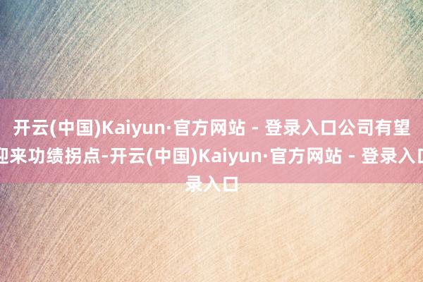 开云(中国)Kaiyun·官方网站 - 登录入口公司有望迎来功绩拐点-开云(中国)Kaiyun·官方网站 - 登录入口