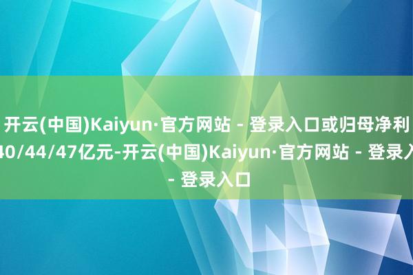 开云(中国)Kaiyun·官方网站 - 登录入口或归母净利润40/44/47亿元-开云(中国)Kaiyun·官方网站 - 登录入口