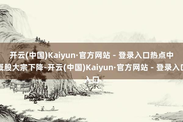 开云(中国)Kaiyun·官方网站 - 登录入口　　热点中概股大宗下降-开云(中国)Kaiyun·官方网站 - 登录入口