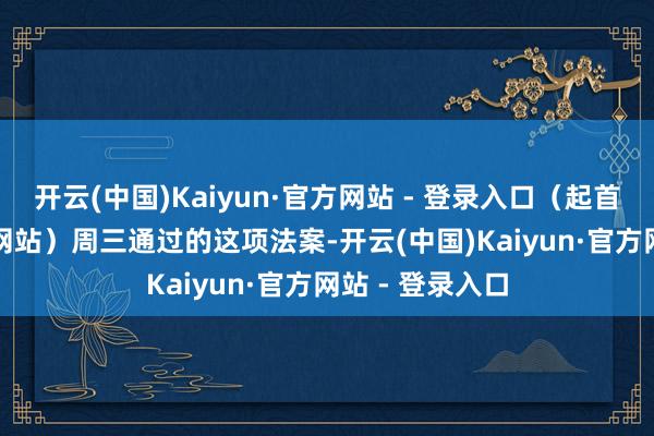 开云(中国)Kaiyun·官方网站 - 登录入口（起首：默克尔官方网站）　　周三通过的这项法案-开云(中国)Kaiyun·官方网站 - 登录入口
