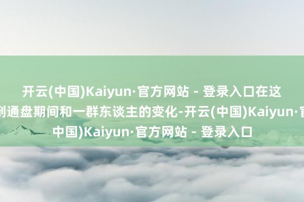开云(中国)Kaiyun·官方网站 - 登录入口在这个经由中咱们能看到通盘期间和一群东谈主的变化-开云(中国)Kaiyun·官方网站 - 登录入口