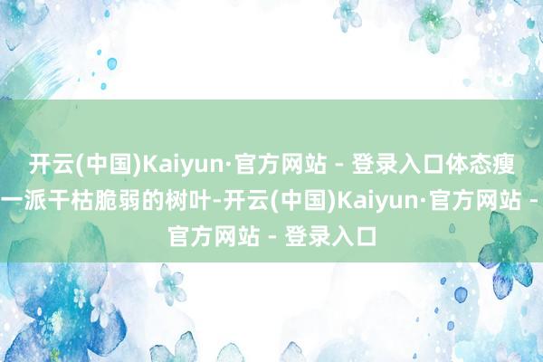 开云(中国)Kaiyun·官方网站 - 登录入口体态瘦弱得仿若一派干枯脆弱的树叶-开云(中国)Kaiyun·官方网站 - 登录入口