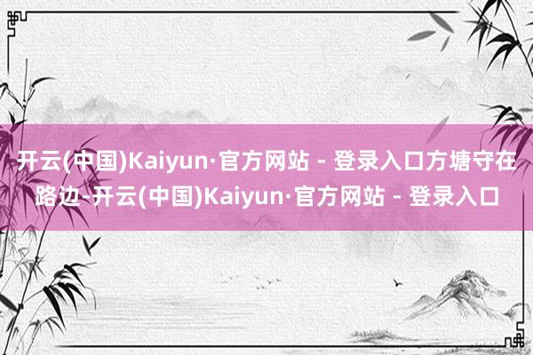 开云(中国)Kaiyun·官方网站 - 登录入口方塘守在路边-开云(中国)Kaiyun·官方网站 - 登录入口