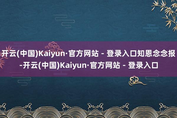开云(中国)Kaiyun·官方网站 - 登录入口知恩念念报-开云(中国)Kaiyun·官方网站 - 登录入口