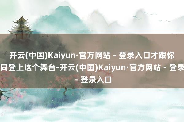 开云(中国)Kaiyun·官方网站 - 登录入口才跟你们雷同登上这个舞台-开云(中国)Kaiyun·官方网站 - 登录入口