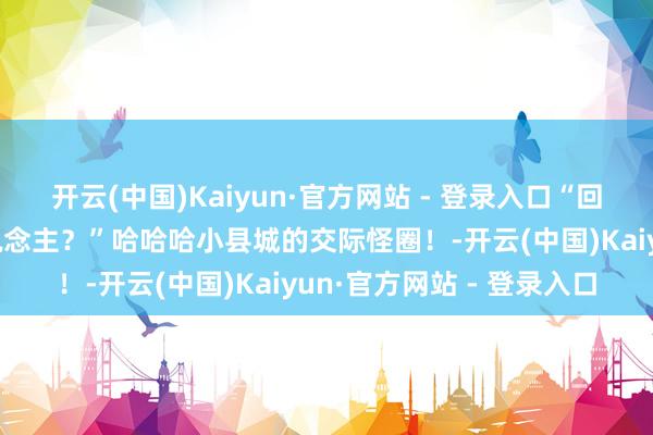 开云(中国)Kaiyun·官方网站 - 登录入口“回故地千万不要松驰骂东说念主？”哈哈哈小县城的交际怪圈！-开云(中国)Kaiyun·官方网站 - 登录入口