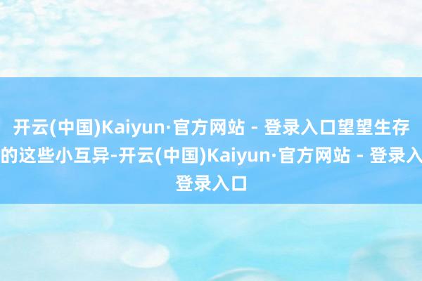 开云(中国)Kaiyun·官方网站 - 登录入口望望生存中的这些小互异-开云(中国)Kaiyun·官方网站 - 登录入口