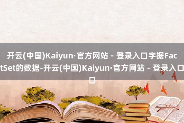 开云(中国)Kaiyun·官方网站 - 登录入口　　字据FactSet的数据-开云(中国)Kaiyun·官方网站 - 登录入口
