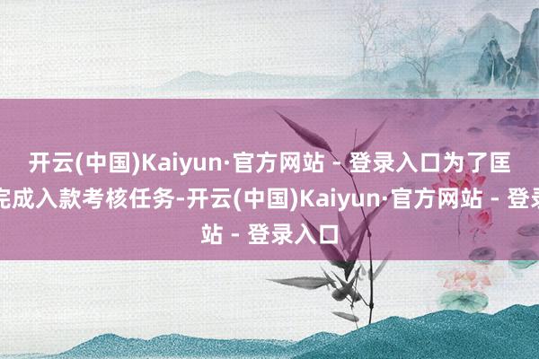 开云(中国)Kaiyun·官方网站 - 登录入口为了匡助他完成入款考核任务-开云(中国)Kaiyun·官方网站 - 登录入口
