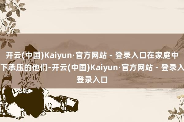 开云(中国)Kaiyun·官方网站 - 登录入口在家庭中高下承压的他们-开云(中国)Kaiyun·官方网站 - 登录入口