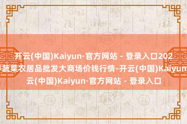 开云(中国)Kaiyun·官方网站 - 登录入口2025年2月28日江西乐平蔬菜农居品批发大商场价钱行情-开云(中国)Kaiyun·官方网站 - 登录入口