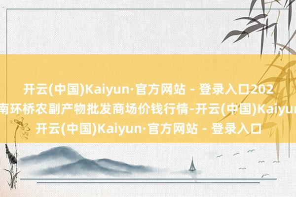开云(中国)Kaiyun·官方网站 - 登录入口2025年2月28日江苏苏州南环桥农副产物批发商场价钱行情-开云(中国)Kaiyun·官方网站 - 登录入口