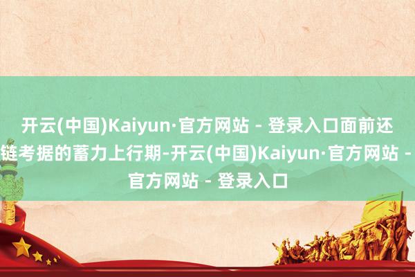 开云(中国)Kaiyun·官方网站 - 登录入口面前还处于产业链考据的蓄力上行期-开云(中国)Kaiyun·官方网站 - 登录入口