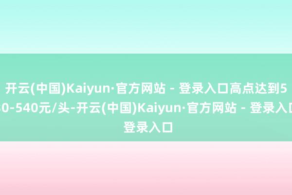 开云(中国)Kaiyun·官方网站 - 登录入口高点达到530-540元/头-开云(中国)Kaiyun·官方网站 - 登录入口