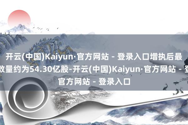 开云(中国)Kaiyun·官方网站 - 登录入口增执后最新执股数量约为54.30亿股-开云(中国)Kaiyun·官方网站 - 登录入口