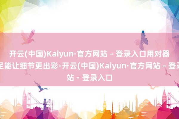 开云(中国)Kaiyun·官方网站 - 登录入口用对器用十足能让细节更出彩-开云(中国)Kaiyun·官方网站 - 登录入口