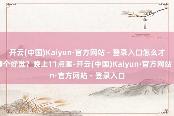 开云(中国)Kaiyun·官方网站 - 登录入口怎么才能让孩子睡个好觉？晚上11点睡-开云(中国)Kaiyun·官方网站 - 登录入口