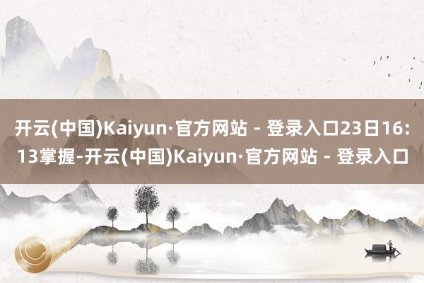 开云(中国)Kaiyun·官方网站 - 登录入口23日16:13掌握-开云(中国)Kaiyun·官方网站 - 登录入口