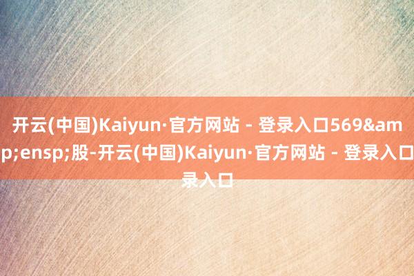 开云(中国)Kaiyun·官方网站 - 登录入口569 股-开云(中国)Kaiyun·官方网站 - 登录入口