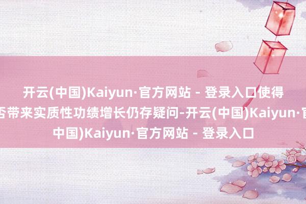 开云(中国)Kaiyun·官方网站 - 登录入口使得市集对这些调和能否带来实质性功绩增长仍存疑问-开云(中国)Kaiyun·官方网站 - 登录入口