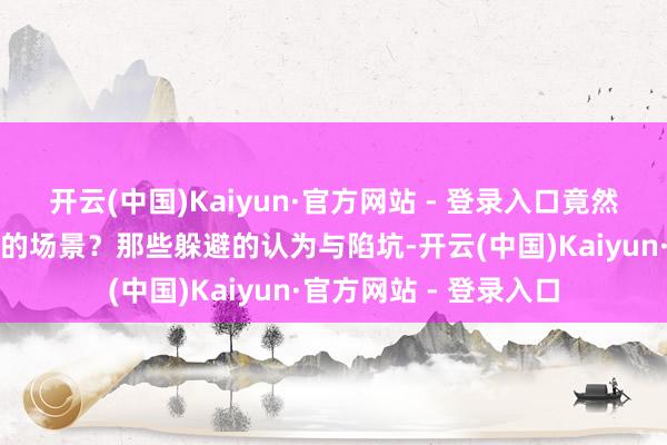 开云(中国)Kaiyun·官方网站 - 登录入口竟然呈现出如斯温馨亮堂的场景?那些躲避的认为与陷坑-开云(中国)Kaiyun·官方网站 - 登录入口
