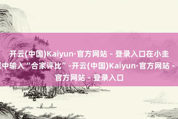 开云(中国)Kaiyun·官方网站 - 登录入口在小圭表搜索框中输入“合家评比”-开云(中国)Kaiyun·官方网站 - 登录入口