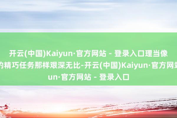 开云(中国)Kaiyun·官方网站 - 登录入口理当像间谍电影里的精巧任务那样艰深无比-开云(中国)Kaiyun·官方网站 - 登录入口